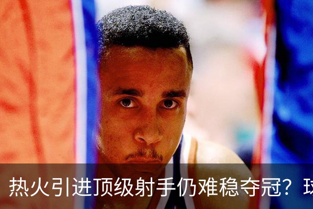 热火引进顶级射手仍难稳夺冠？球哥：阵容已相当完备