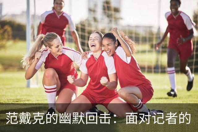 范戴克的幽默回击：面对记者的“灵魂拷问